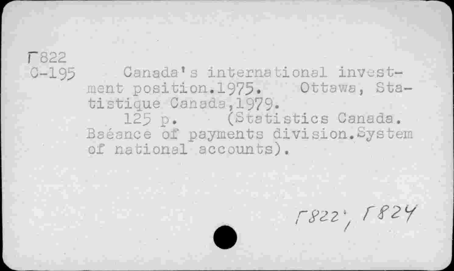 ﻿F822
C-195 Canada’s international investment position.1975»	Ottawa, Sta-
tistique Canada,1979«
125 p. (Statistics Canada. Baéance of payments division.Systern of national accounts).
